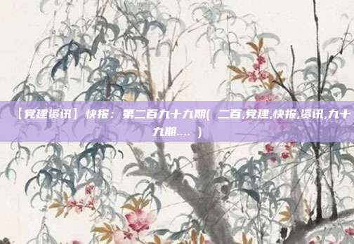 【党建资讯】快报：第二百九十九期( 二百,党建,快报,资讯,九十九期.... )