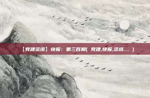 【党建资讯】快报：第三百期( 党建,快报,资讯.... )