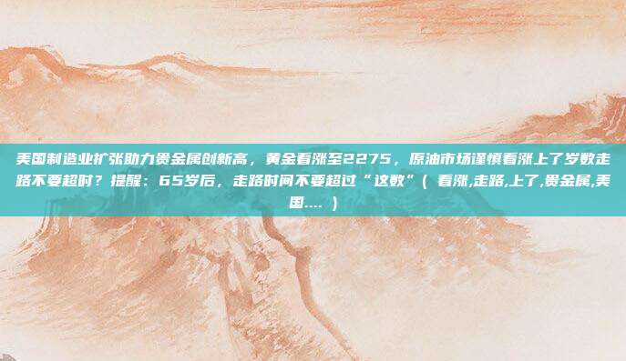 美国制造业扩张助力贵金属创新高，黄金看涨至2275，原油市场谨慎看涨上了岁数走路不要超时？提醒：65岁后，走路时间不要超过“这数”( 看涨,走路,上了,贵金属,美国.... )