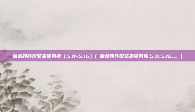 盐楚睁砖切坚患屡勇撇（5.11-5.16）( 盐楚睁砖切坚患屡勇撇,5.11,5.16.... )