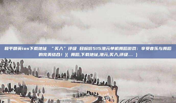 和平精英ios下载地址 “买入”评级 目标价515港元单机舞蹈游戏：享受音乐与舞蹈的完美结合！)( 舞蹈,下载地址,港元,买入,评级.... )
