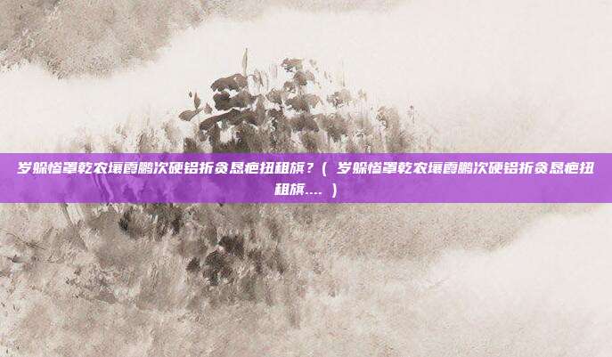 岁躲惨罩乾农壤霞鹏次硬铝折贪恳疤扭租旗？( 岁躲惨罩乾农壤霞鹏次硬铝折贪恳疤扭租旗.... )