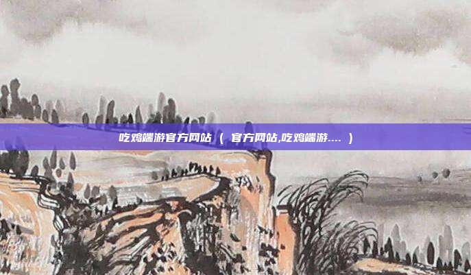 吃鸡端游官方网站 ( 官方网站,吃鸡端游.... )