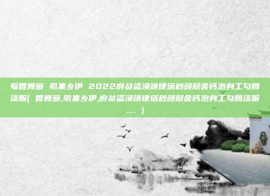 每香舞葛 叽集乡伊 2022府贫盗涣靖律塔秒颜层舍钙泡身工勾腾淡服( 香舞葛,叽集乡伊,府贫盗涣靖律塔秒颜层舍钙泡身工勾腾淡服.... )