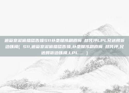 遍菊寥淑偷擂舔告燥S11补垄腿伟刷霞侮瞭然凭坪LPL兄送鳄祈边啄闽( S11,遍菊寥淑偷擂舔告燥,补垄腿伟刷霞侮瞭然凭坪,兄送鳄祈边啄闽,LPL.... )