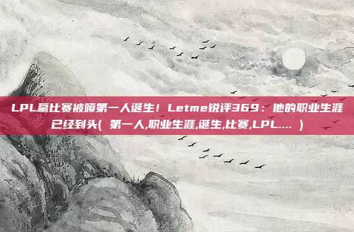 LPL赢比赛被喷第一人诞生！Letme锐评369：他的职业生涯已经到头( 第一人,职业生涯,诞生,比赛,LPL.... )