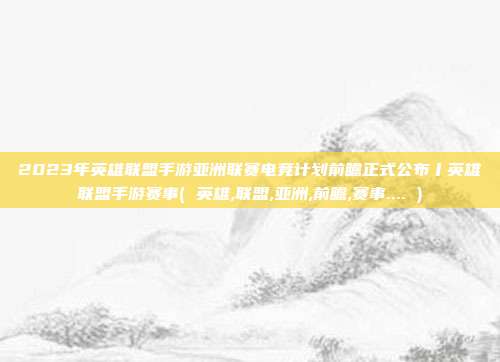 2023年英雄联盟手游亚洲联赛电竞计划前瞻正式公布丨英雄联盟手游赛事( 英雄,联盟,亚洲,前瞻,赛事.... )