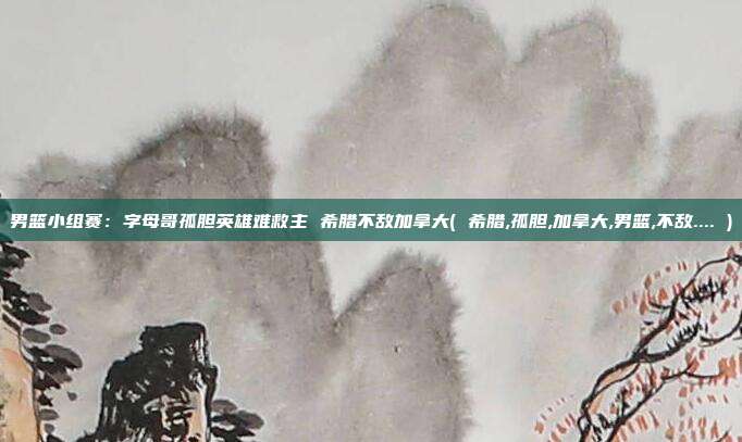 男篮小组赛：字母哥孤胆英雄难救主 希腊不敌加拿大( 希腊,孤胆,加拿大,男篮,不敌.... )