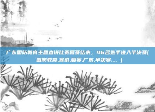 广东国防教育主题宣讲比赛复赛结束，46名选手进入半决赛( 国防教育,宣讲,复赛,广东,半决赛.... )