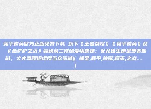 和平精英官方正版免费下载 旗下《王者荣耀》《和平精英》及《金铲铲之战》霸榜前三嫁给爱情唐嫣：女儿出生都是罗晋照料，丈夫弯腰提裙摆当众撒糖)( 都是,和平,荣耀,精英,之战.... )
