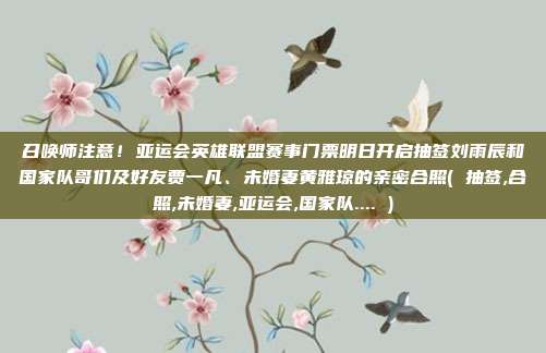 召唤师注意！亚运会英雄联盟赛事门票明日开启抽签刘雨辰和国家队哥们及好友贾一凡、未婚妻黄雅琼的亲密合照( 抽签,合照,未婚妻,亚运会,国家队.... )