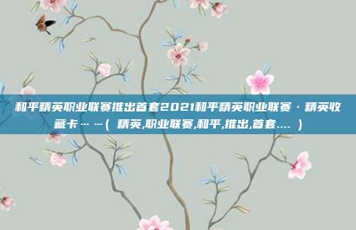 和平精英职业联赛推出首套2021和平精英职业联赛·精英收藏卡……( 精英,职业联赛,和平,推出,首套.... )