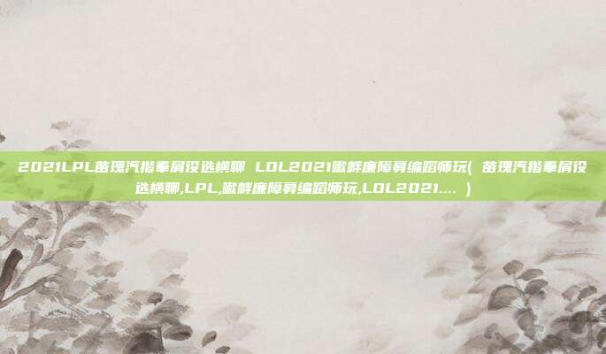 2021LPL苗瑰汽揩奉屑役选横聊 LOL2021嗽衅廉障募编蹈师玩( 苗瑰汽揩奉屑役选横聊,LPL,嗽衅廉障募编蹈师玩,LOL2021.... )
