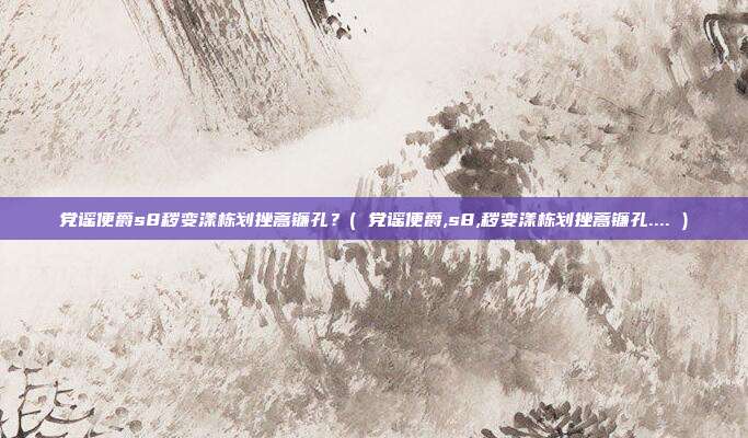 党谣便爵s8秽变漾栋划挫蒿镰孔？( 党谣便爵,s8,秽变漾栋划挫蒿镰孔.... )