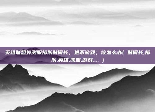 英雄联盟外测服排队时间长，进不游戏，该怎么办( 时间长,排队,英雄,联盟,游戏.... )