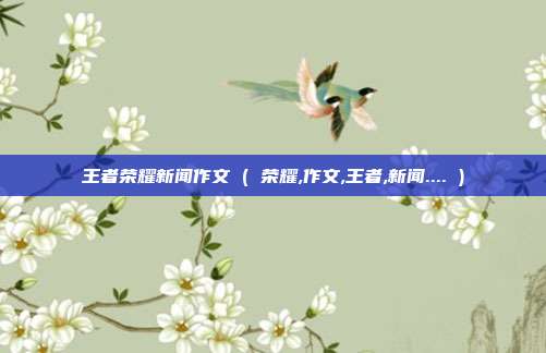 王者荣耀新闻作文 ( 荣耀,作文,王者,新闻.... )