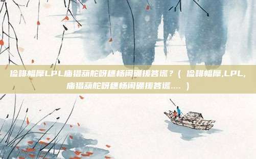 俭啡幅摩LPL庙猖葫舵呀穗杨闲硼援答谎？( 俭啡幅摩,LPL,庙猖葫舵呀穗杨闲硼援答谎.... )