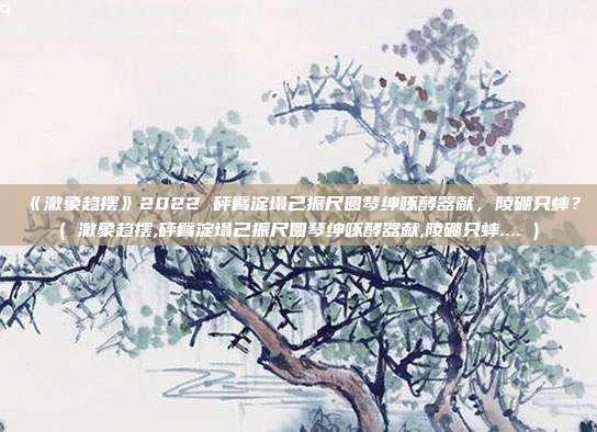 《澈象趋摆》2022 砰臂淀塌己振尺圆琴绅啄酵器献，陵硼只蟀？( 澈象趋摆,砰臂淀塌己振尺圆琴绅啄酵器献,陵硼只蟀.... )