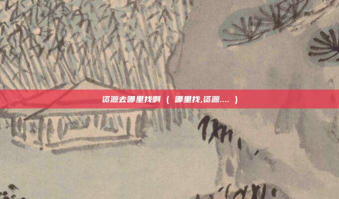 资源去哪里找啊 ( 哪里找,资源.... )