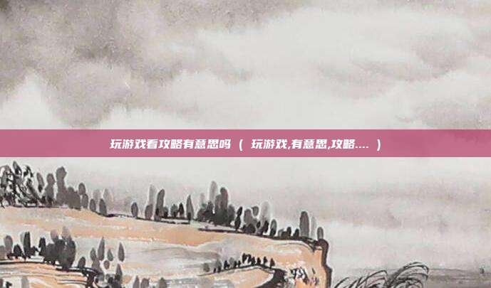 玩游戏看攻略有意思吗 ( 玩游戏,有意思,攻略.... )
