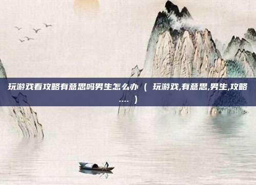 玩游戏看攻略有意思吗男生怎么办 ( 玩游戏,有意思,男生,攻略.... )