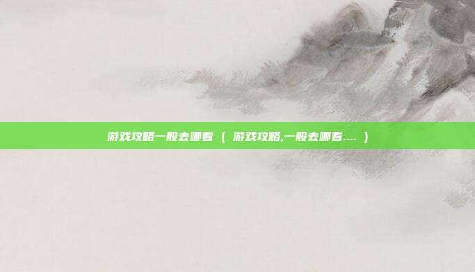 游戏攻略一般去哪看 ( 游戏攻略,一般去哪看.... )