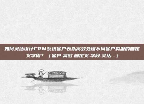 如何灵活设计CRM系统客户表以高效处理不同客户类型的自定义字段？（客户.高效.自定义.字段.灵活...）