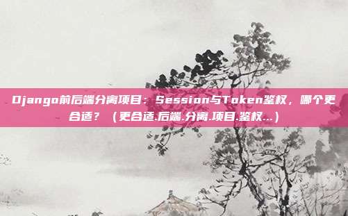 Django前后端分离项目：Session与Token鉴权，哪个更合适？（更合适.后端.分离.项目.鉴权...）