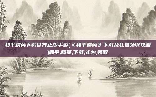 和平精英下载官方正版手游(《和平精英》下载及礼包领取攻略)和平,精英,下载,礼包,领取