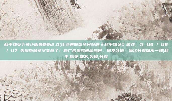 和平精英下载正版最新版2.0(比亚迪仰望今日登陆《和平精英》游戏，含 U9 / U8 / U7 先锋版杨紫又变样了！新广告撞脸迪丽热巴，网友吐槽：每次长得都不一样)和平,精英,都不,先锋,长得