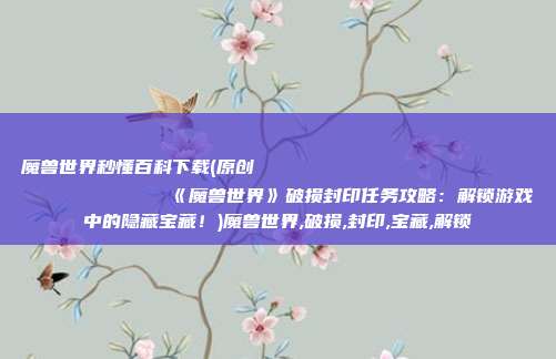 魔兽世界秒懂百科下载(原创
《魔兽世界》破损封印任务攻略:解锁游戏中的隐藏宝藏!)魔兽世界,破损,封印,宝藏,解锁