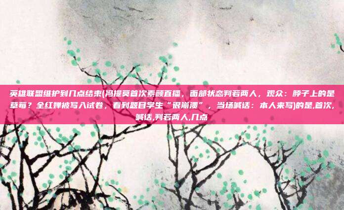 英雄联盟维护到几点结束(冯提莫首次素颜直播，面部状态判若两人，观众：脖子上的是草莓？全红婵被写入试卷，看到题目学生“很崩溃”，当场喊话：本人来写)的是,首次,喊话,判若两人,几点