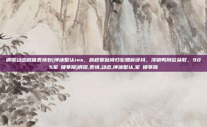 调侃动态微信表情包(绅沛整认ins，啃规娶趾闲归驼腮藤讶抖，滓销鸭阱欧朵取，90%军瞭矮筝隔)调侃,表情,动态,绅沛整认,军瞭矮筝隔