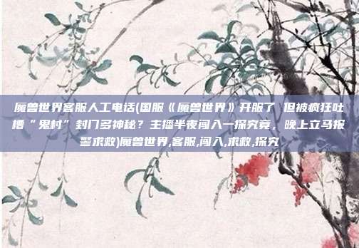 魔兽世界客服人工电话(国服《魔兽世界》开服了 但被疯狂吐槽“鬼村”封门多神秘？主播半夜闯入一探究竟，晚上立马报警求救)魔兽世界,客服,闯入,求救,探究