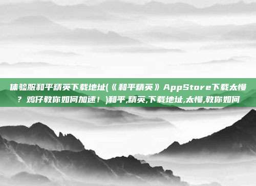 体验服和平精英下载地址(《和平精英》AppStore下载太慢？鸡仔教你如何加速！)和平,精英,下载地址,太慢,教你如何