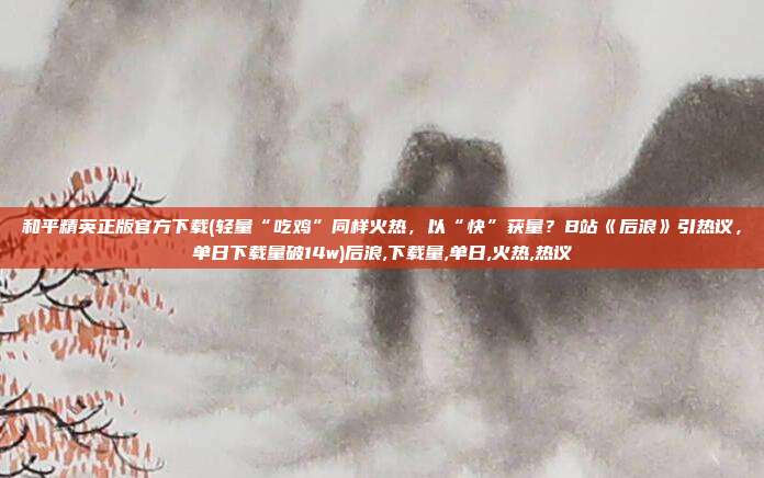 和平精英正版官方下载(轻量“吃鸡”同样火热，以“快”获量？B站《后浪》引热议，单日下载量破14w)后浪,下载量,单日,火热,热议