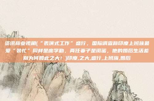 资讯商业视角(“表演式工作”盛行，国际调查称印度上班族最爱“装忙”同样是庞学勤，两任妻子是闺蜜，他的婚后生活差别为何如此之大！)印度,之大,盛行,上班族,婚后