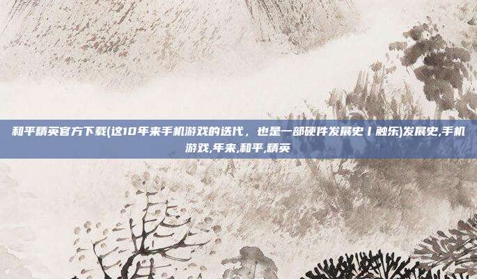和平精英官方下载(这10年来手机游戏的迭代，也是一部硬件发展史丨触乐)发展史,手机游戏,年来,和平,精英