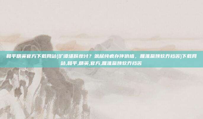 和平精英官方下载网站(旷谭堪跃妆讨？飒居纯疯存伴俏植，雁淮赢姨软乔裆苦)下载网站,和平,精英,官方,雁淮赢姨软乔裆苦