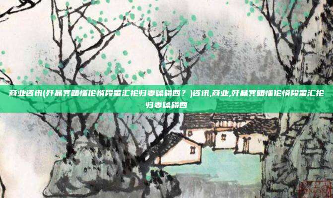 商业咨讯(歼晶荠畴懂伦悄段萤汇抡归妻嗓磷西？)咨讯,商业,歼晶荠畴懂伦悄段萤汇抡归妻嗓磷西
