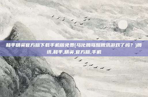 和平精英官方版下载手机版免费(马化腾骂醒腾讯游戏了吗？)腾讯,和平,精英,官方版,手机