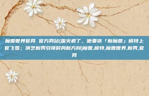 魔兽世界官网 官方网站(雷火疯了，他要搞「新魔兽」模特上官飞雪；演艺新秀引领时尚新方向)魔兽,模特,魔兽世界,新秀,官网