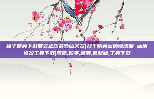 和平精英下载安装正版最新版突变(和平精英画质修改器 画质修改工具下载)画质,和平,精英,最新版,工具下载