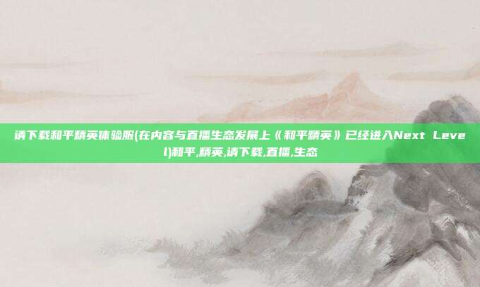 请下载和平精英体验服(在内容与直播生态发展上《和平精英》已经进入Next Level)和平,精英,请下载,直播,生态