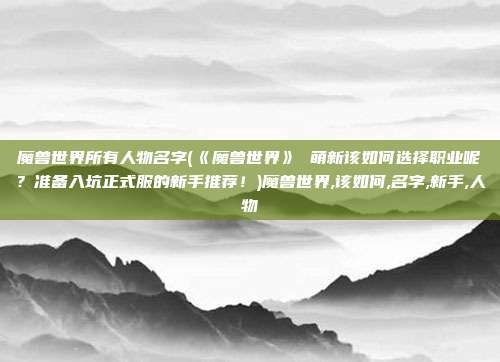 魔兽世界所有人物名字(《魔兽世界》 萌新该如何选择职业呢？准备入坑正式服的新手推荐！)魔兽世界,该如何,名字,新手,人物