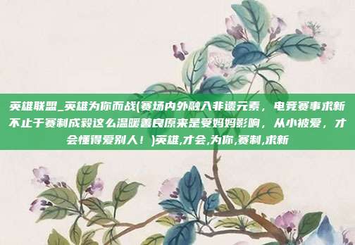 英雄联盟_英雄为你而战(赛场内外融入非遗元素，电竞赛事求新不止于赛制成毅这么温暖善良原来是受妈妈影响，从小被爱，才会懂得爱别人！)英雄,才会,为你,赛制,求新