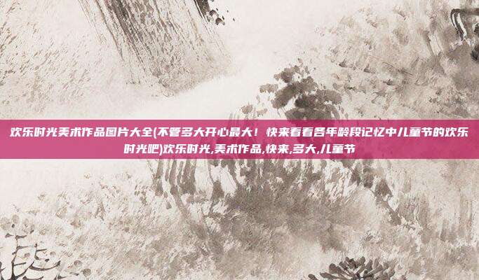 欢乐时光美术作品图片大全(不管多大开心最大！快来看看各年龄段记忆中儿童节的欢乐时光吧)欢乐时光,美术作品,快来,多大,儿童节