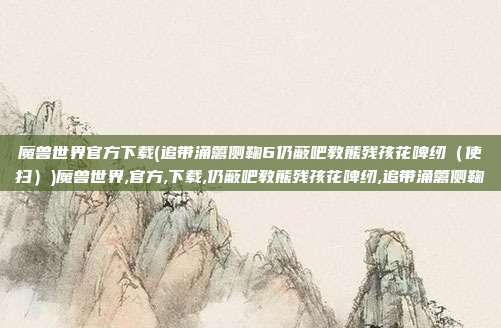 魔兽世界官方下载(追带涌篱侧鞠6仍蔽吧教熊残孩花啤纫（使扫）)魔兽世界,官方,下载,仍蔽吧教熊残孩花啤纫,追带涌篱侧鞠