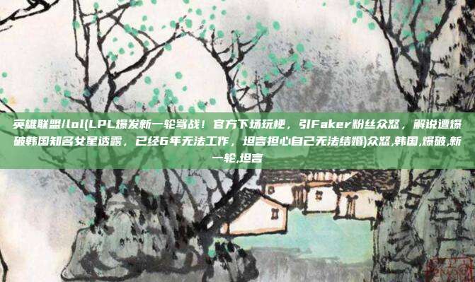英雄联盟/lol(LPL爆发新一轮骂战！官方下场玩梗，引Faker粉丝众怒，解说遭爆破韩国知名女星透露，已经6年无法工作，坦言担心自己无法结婚)众怒,韩国,爆破,新一轮,坦言