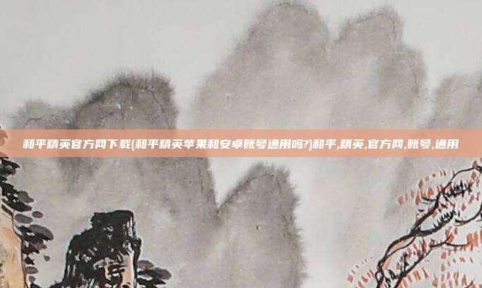 和平精英官方网下载(和平精英苹果和安卓账号通用吗?)和平,精英,官方网,账号,通用